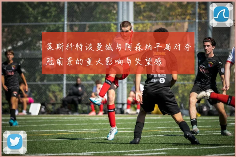 莱斯科特谈曼城与阿森纳平局对夺冠前景的重大影响与失望感