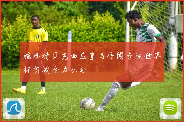 施洛特贝克回应皇马传闻专注世界杯首战全力以赴