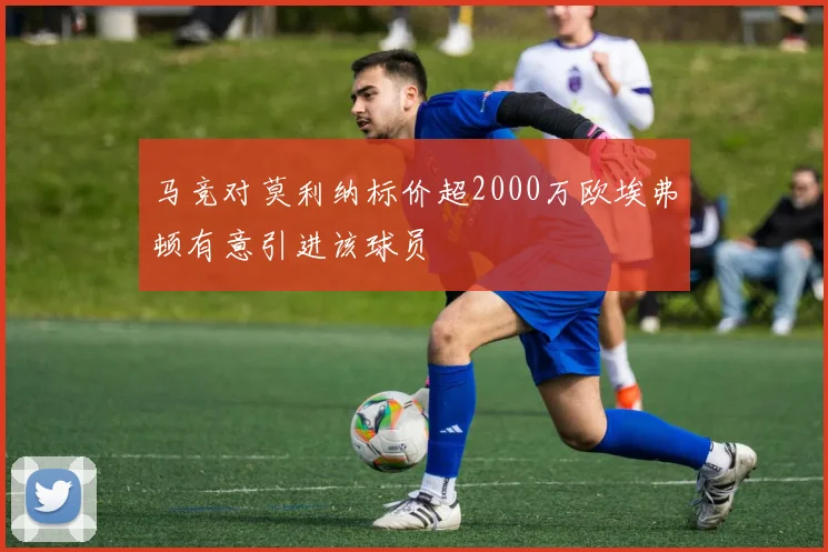 马竞对莫利纳标价超2000万欧埃弗顿有意引进该球员