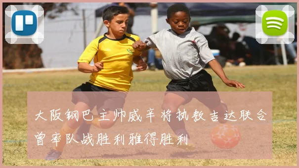 大阪钢巴主帅威辛将执教吉达联合曾率队战胜利雅得胜利
