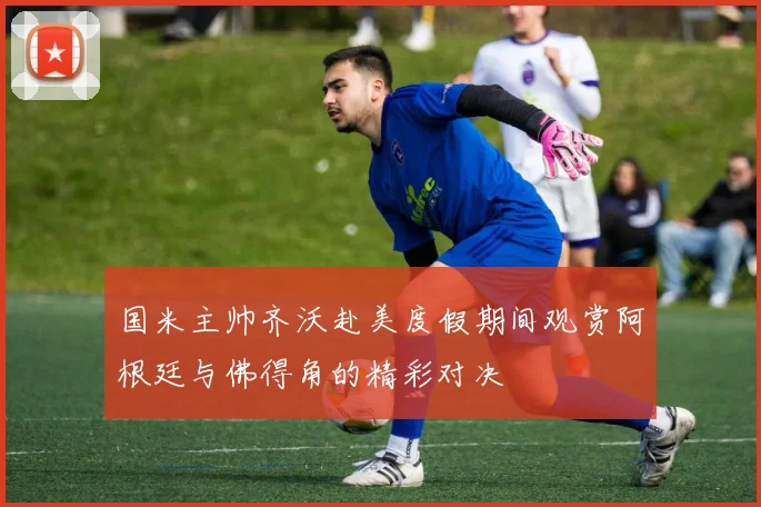 国米主帅齐沃赴美度假期间观赏阿根廷与佛得角的精彩对决