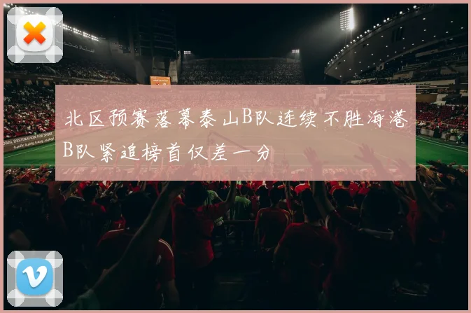 北区预赛落幕泰山B队连续不胜海港B队紧追榜首仅差一分