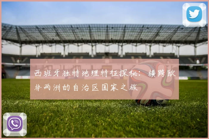 西班牙独特地理特征探秘：横跨欧非两洲的自治区国家之旅