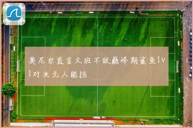 奥尼尔直言文班不敌巅峰期鲨鱼1v1对决无人能挡