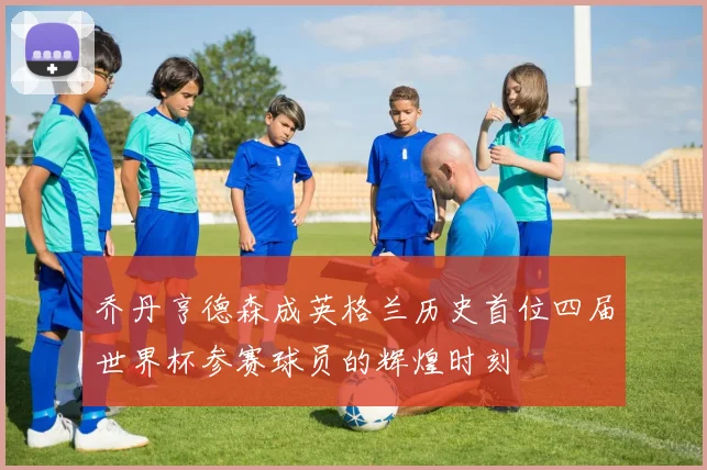 乔丹亨德森成英格兰历史首位四届世界杯参赛球员的辉煌时刻