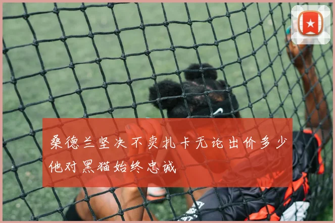 桑德兰坚决不卖扎卡无论出价多少他对黑猫始终忠诚
