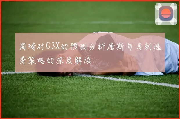 周琦对G3X的预测分析唐斯与马刺选秀策略的深度解读