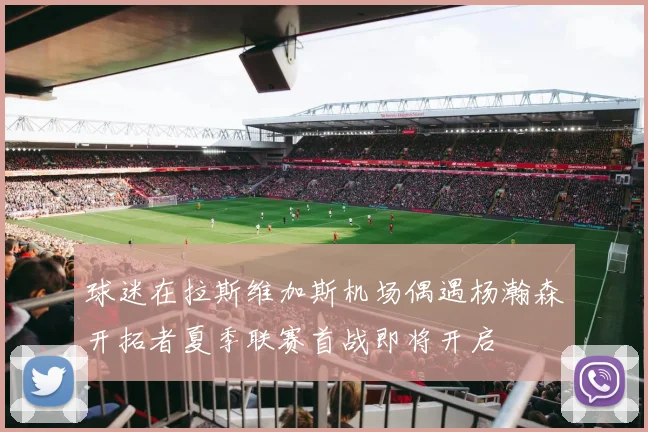 球迷在拉斯维加斯机场偶遇杨瀚森开拓者夏季联赛首战即将开启
