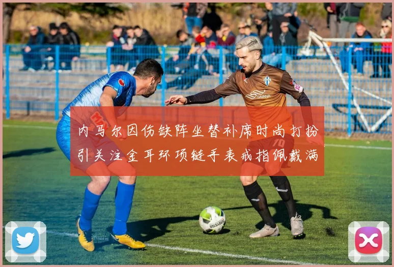 内马尔因伤缺阵坐替补席时尚打扮引关注金耳环项链手表戒指佩戴满身
