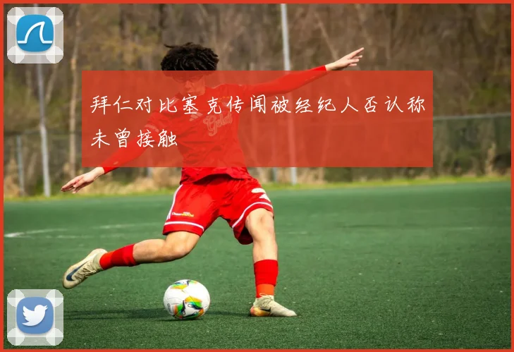 拜仁对比塞克传闻被经纪人否认称未曾接触