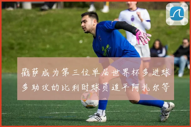 戳萨成为第三位单届世界杯多进球多助攻的比利时球员追平阿扎尔等传奇