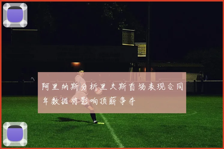 阿里纳斯分析里夫斯首场表现合同年数据将影响顶薪争夺
