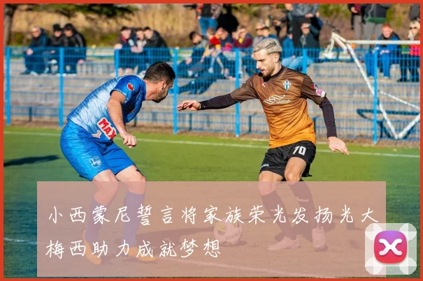 小西蒙尼誓言将家族荣光发扬光大梅西助力成就梦想