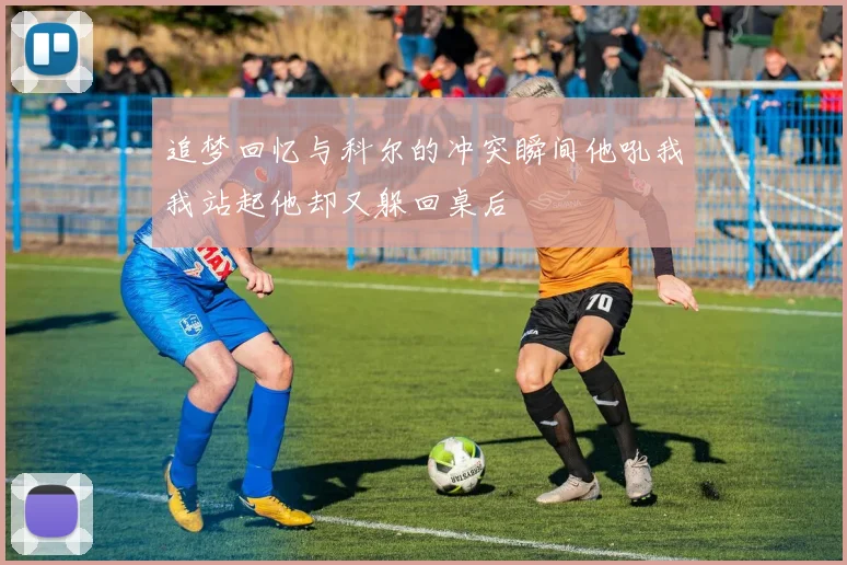 追梦回忆与科尔的冲突瞬间他吼我我站起他却又躲回桌后