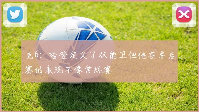 克6：哈登定义了双能卫但他在季后赛的表现不像常规赛