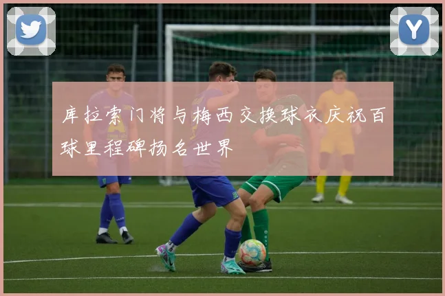 库拉索门将与梅西交换球衣庆祝百球里程碑扬名世界